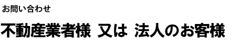 お問い合わせ 不動産業者様 又は 法人のお客様