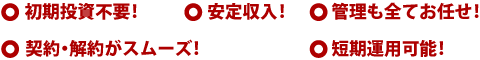 ○初期投資不要!○安定収入!○管理も全てお任せ!○契約・解約がスムーズ!○短期運用可能!